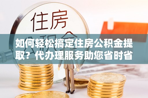 敖汉旗如何轻松搞定住房公积金提取？代办理服务助您省时省力