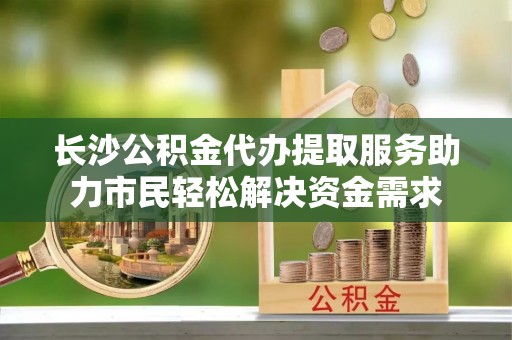敖汉旗长沙公积金代办提取服务助力市民轻松解决资金需求