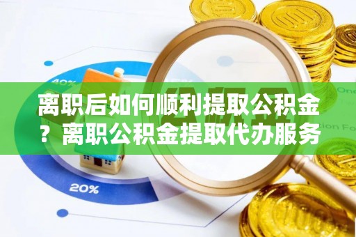 敖汉旗离职后如何顺利提取公积金？离职公积金提取代办服务帮你搞定！
