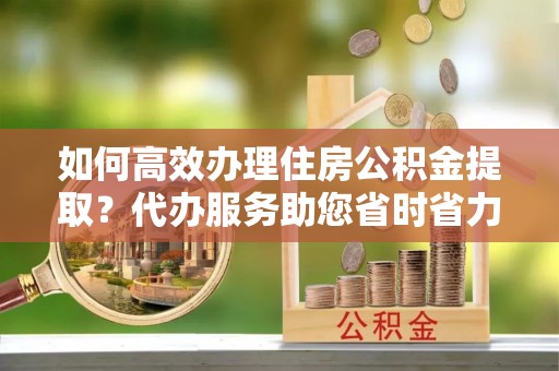敖汉旗如何高效办理住房公积金提取？代办服务助您省时省力