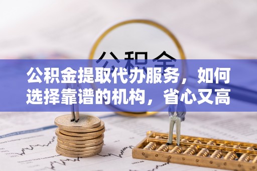 敖汉旗公积金提取代办服务，如何选择靠谱的机构，省心又高效