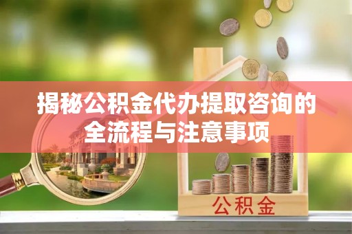 敖汉旗揭秘公积金代办提取咨询的全流程与注意事项