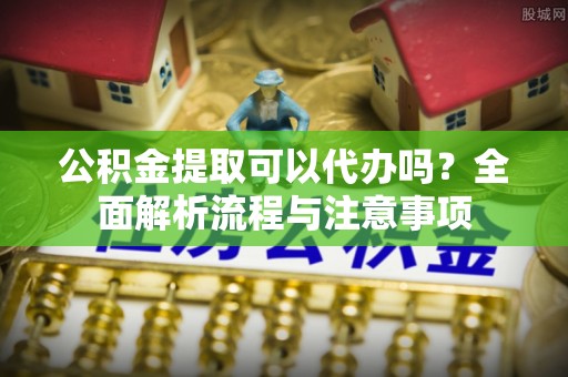 敖汉旗公积金提取可以代办吗？全面解析流程与注意事项