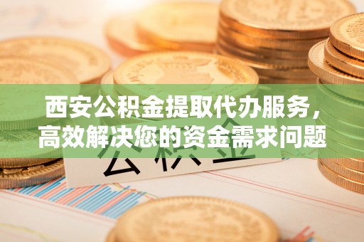 敖汉旗西安公积金提取代办服务，高效解决您的资金需求问题