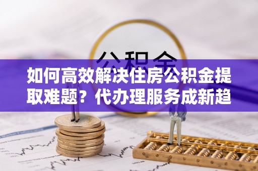 敖汉旗如何高效解决住房公积金提取难题？代办理服务成新趋势