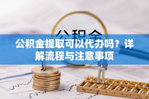 敖汉旗公积金提取可以代办吗？详解流程与注意事项