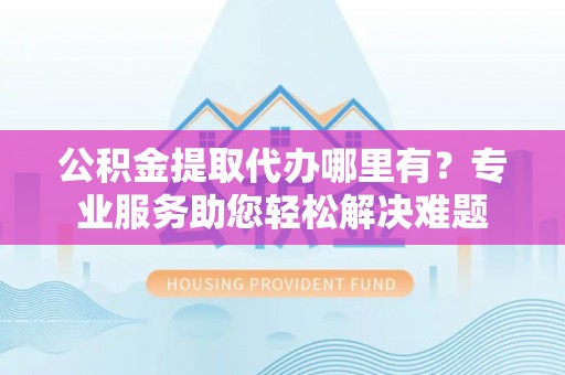 敖汉旗公积金提取代办哪里有？专业服务助您轻松解决难题
