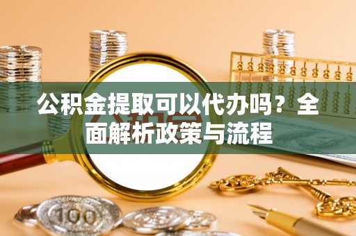 敖汉旗公积金提取可以代办吗？全面解析政策与流程