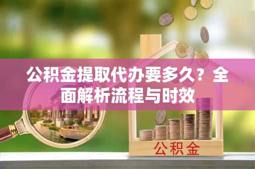 敖汉旗公积金提取代办要多久？全面解析流程与时效