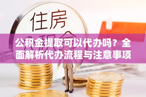 敖汉旗公积金提取可以代办吗？全面解析代办流程与注意事项